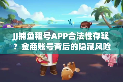 JJ捕鱼租号APP合法性存疑？金商账号背后的隐藏风险揭秘